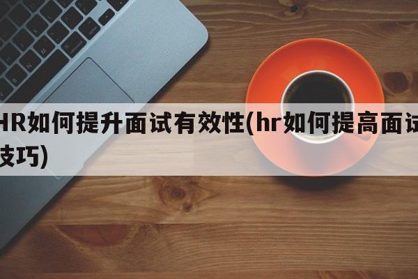 HR如何提升面试有效性(hr如何提高面试技巧)