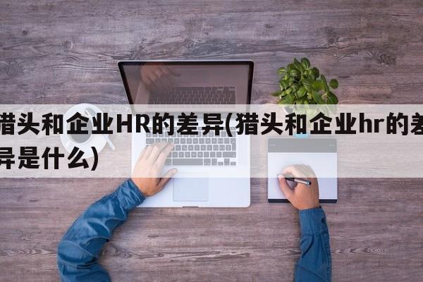 猎头和企业HR的差异(猎头和企业hr的差异是什么)