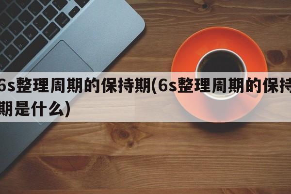 6s整理周期的保持期(6s整理周期的保持期是什么)